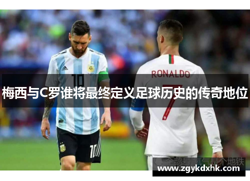 梅西与C罗谁将最终定义足球历史的传奇地位